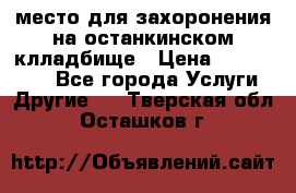 место для захоронения на останкинском клладбище › Цена ­ 1 000 000 - Все города Услуги » Другие   . Тверская обл.,Осташков г.